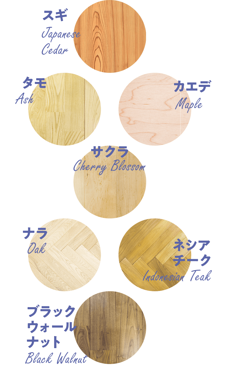 スギ Japanese Cedar | タモ Ash | カエデ Maple | サクラ Cherry Blossom | ナラ Oak | ネシアチーク Indonesian Teak | ブラックウォールナット Black Walnut