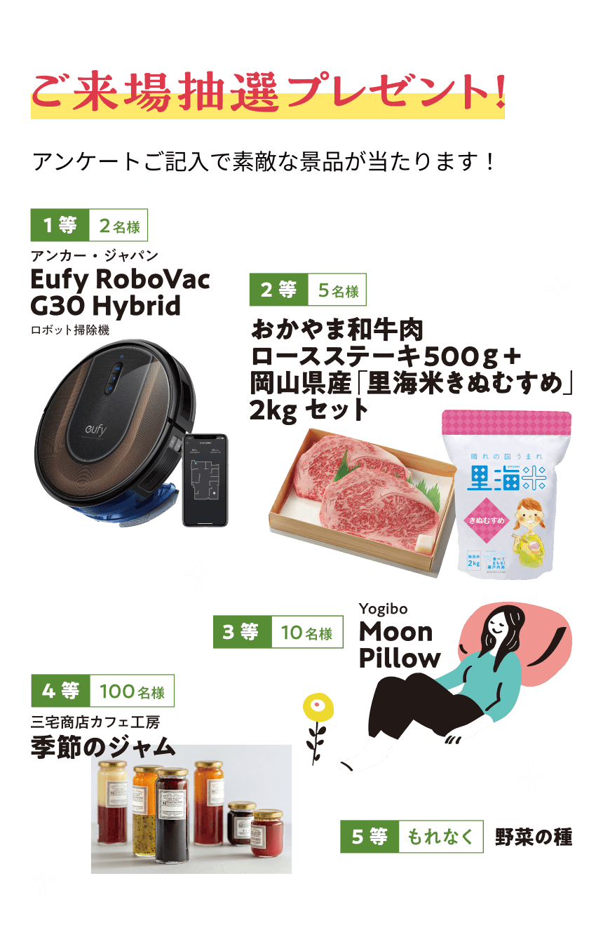 ご来場抽選プレゼント！アンケートご記入で素敵な景品が当たります！1等2名様 アンカージャパン Eufy RoboVac G30 Hybrid｜2等5名様 おかやま和牛肉ロースステーキ500g+岡山県産「里海米きぬむすめ」2kgセット｜3等10名様 Yogibo Moon Pillow｜4等100名様 三宅商店カフェ工房季節のジャム｜5等もれなく 野菜の種