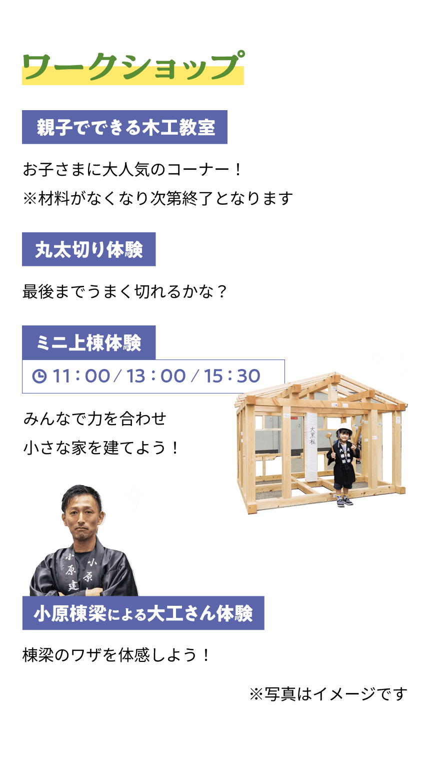 ワークショップ 親子でできる木工教室 お子さまに大人気のコーナー！※材料がなくなり次第終了となります 丸太切り体験 最後までうまく切れるかな？ ミニ上棟体験 11:00 / 13:00 / 15:30 みんなで力を合わせ小さな家を建てよう！小原棟梁による大工さん体験 棟梁のワザを体感しよう！※写真はイメージです