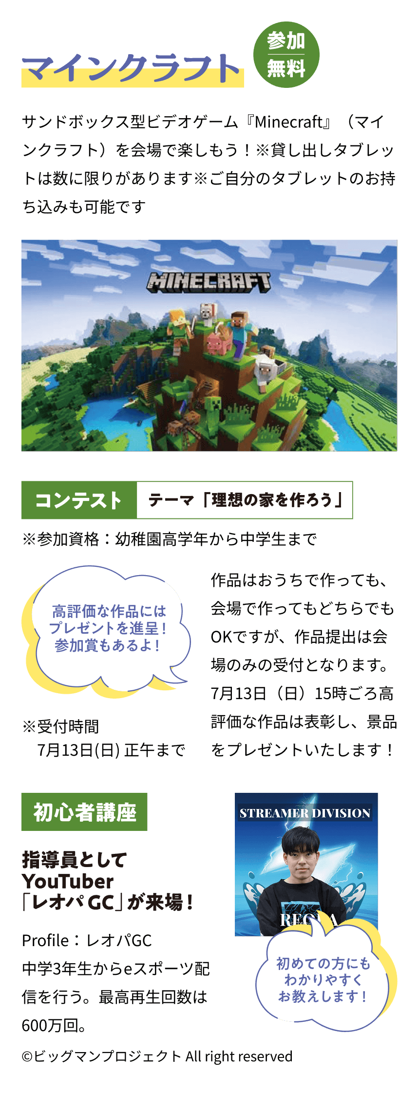 マインクラフト 参加無料 サンドボックス型ビデオゲーム『Minecraft』（マインクラフト）を会場で楽しもう！※貸し出しタブレットは数に限りがあります※ご自分のタブレットのお持ち込みも可能です コンテスト テーマ「理想の家を作ろう」作品はおうちで作っても、会場で作ってもどちらでもOKですが、作品提出は会場のみの受付となります。7月13日（日）15時ごろ高評価な作品は表彰し、景品をプレゼントいたします！高評価な作品にはプレゼントを贈呈！参加賞もあるよ！ ※受付時間7月13日(日)正午まで 初心者講座 指導員としてYouTuber「レオパGC」が来場！Profile：レオパGC
      中学3年生からeスポーツ配信を行う。最高再生回数は600万回。初めての方にもわかりやすくお教えします！ ©️ビッグマンプロジェクト All right reserved